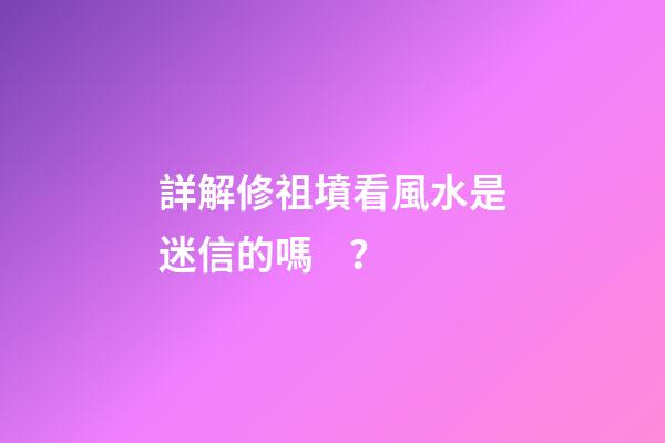 詳解修祖墳看風水是迷信的嗎？